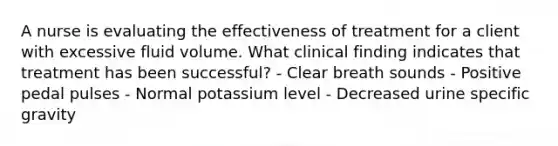 A nurse is evaluating the effectiveness of treatment for a client with excessive fluid volume. What clinical finding indicates that treatment has been successful? - Clear breath sounds - Positive pedal pulses - Normal potassium level - Decreased urine specific gravity