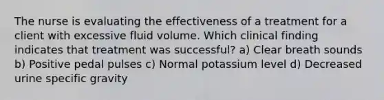 The nurse is evaluating the effectiveness of a treatment for a client with excessive fluid volume. Which clinical finding indicates that treatment was successful? a) Clear breath sounds b) Positive pedal pulses c) Normal potassium level d) Decreased urine specific gravity