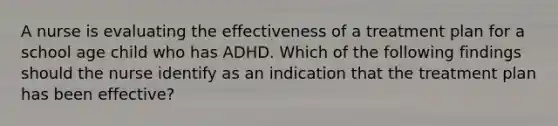 A nurse is evaluating the effectiveness of a treatment plan for a school age child who has ADHD. Which of the following findings should the nurse identify as an indication that the treatment plan has been effective?