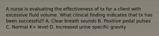 A nurse is evaluating the effectiveness of tx for a client with excessive fluid volume. What clinical finding indicates that tx has been successful? A. Clear breath sounds B. Positive pedal pulses C. Normal K+ level D. Increased urine specific gravity