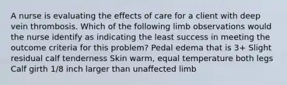 A nurse is evaluating the effects of care for a client with deep vein thrombosis. Which of the following limb observations would the nurse identify as indicating the least success in meeting the outcome criteria for this problem? Pedal edema that is 3+ Slight residual calf tenderness Skin warm, equal temperature both legs Calf girth 1/8 inch larger than unaffected limb