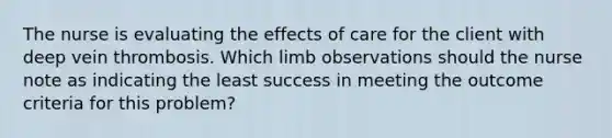 The nurse is evaluating the effects of care for the client with deep vein thrombosis. Which limb observations should the nurse note as indicating the least success in meeting the outcome criteria for this problem?