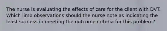 The nurse is evaluating the effects of care for the client with DVT. Which limb observations should the nurse note as indicating the least success in meeting the outcome criteria for this problem?