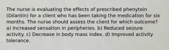 The nurse is evaluating the effects of prescribed phenytoin (Dilantin) for a client who has been taking the medication for six months. The nurse should assess the client for which outcome? a) Increased sensation in peripheries. b) Reduced seizure activity. c) Decrease in body mass index. d) Improved activity tolerance.