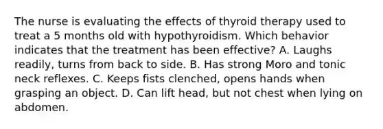 The nurse is evaluating the effects of thyroid therapy used to treat a 5 months old with hypothyroidism. Which behavior indicates that the treatment has been effective? A. Laughs readily, turns from back to side. B. Has strong Moro and tonic neck reflexes. C. Keeps fists clenched, opens hands when grasping an object. D. Can lift head, but not chest when lying on abdomen.