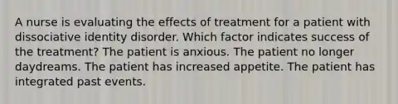 A nurse is evaluating the effects of treatment for a patient with dissociative identity disorder. Which factor indicates success of the treatment? The patient is anxious. The patient no longer daydreams. The patient has increased appetite. The patient has integrated past events.