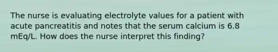 The nurse is evaluating electrolyte values for a patient with acute pancreatitis and notes that the serum calcium is 6.8 mEq/L. How does the nurse interpret this finding?