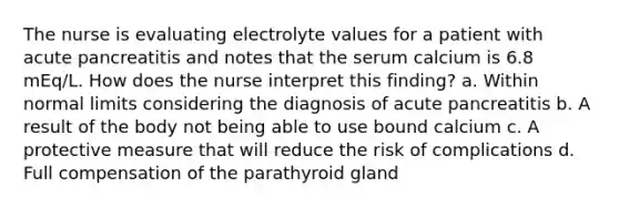 The nurse is evaluating electrolyte values for a patient with acute pancreatitis and notes that the serum calcium is 6.8 mEq/L. How does the nurse interpret this finding? a. Within normal limits considering the diagnosis of acute pancreatitis b. A result of the body not being able to use bound calcium c. A protective measure that will reduce the risk of complications d. Full compensation of the parathyroid gland