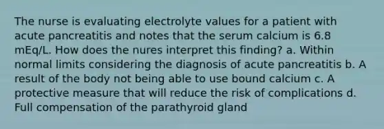 The nurse is evaluating electrolyte values for a patient with acute pancreatitis and notes that the serum calcium is 6.8 mEq/L. How does the nures interpret this finding? a. Within normal limits considering the diagnosis of acute pancreatitis b. A result of the body not being able to use bound calcium c. A protective measure that will reduce the risk of complications d. Full compensation of the parathyroid gland