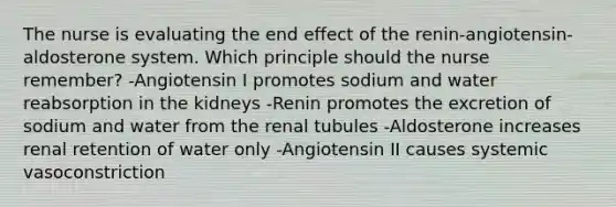 The nurse is evaluating the end effect of the renin-angiotensin-aldosterone system. Which principle should the nurse remember? -Angiotensin I promotes sodium and water reabsorption in the kidneys -Renin promotes the excretion of sodium and water from the renal tubules -Aldosterone increases renal retention of water only -Angiotensin II causes systemic vasoconstriction