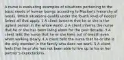 A nurse is evaluating examples of situations pertaining to the basic needs of human beings according to Maslow's hierarchy of needs. Which situations qualify under the fourth level of needs? Select all that apply. 1 A client laments that he or she is the ugliest person in the whole world. 2 A client informs the nurse that he or she has been living alone for the past decade. 3 A client tells the nurse that he or she feels out of breath even when walking slowly. 4 A client tells the nurse that he or she is the only member in the family who does not work. 5 A client feels that he or she has not been able to live up to his or her partner's expectations.