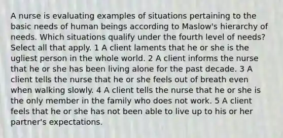 A nurse is evaluating examples of situations pertaining to the basic needs of human beings according to Maslow's hierarchy of needs. Which situations qualify under the fourth level of needs? Select all that apply. 1 A client laments that he or she is the ugliest person in the whole world. 2 A client informs the nurse that he or she has been living alone for the past decade. 3 A client tells the nurse that he or she feels out of breath even when walking slowly. 4 A client tells the nurse that he or she is the only member in the family who does not work. 5 A client feels that he or she has not been able to live up to his or her partner's expectations.