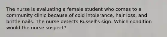 The nurse is evaluating a female student who comes to a community clinic because of cold intolerance, hair loss, and brittle nails. The nurse detects Russell's sign. Which condition would the nurse suspect?