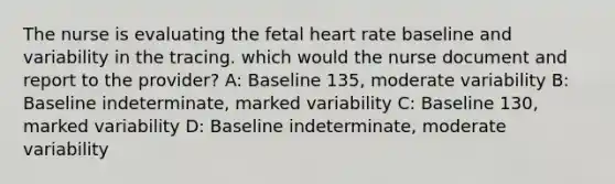 The nurse is evaluating the fetal heart rate baseline and variability in the tracing. which would the nurse document and report to the provider? A: Baseline 135, moderate variability B: Baseline indeterminate, marked variability C: Baseline 130, marked variability D: Baseline indeterminate, moderate variability