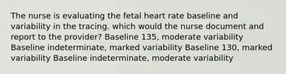 The nurse is evaluating the fetal heart rate baseline and variability in the tracing. which would the nurse document and report to the provider? Baseline 135, moderate variability Baseline indeterminate, marked variability Baseline 130, marked variability Baseline indeterminate, moderate variability