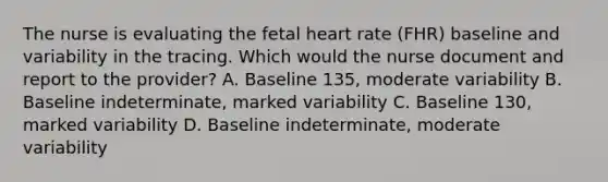 The nurse is evaluating the fetal heart rate (FHR) baseline and variability in the tracing. Which would the nurse document and report to the provider? A. Baseline 135, moderate variability B. Baseline indeterminate, marked variability C. Baseline 130, marked variability D. Baseline indeterminate, moderate variability