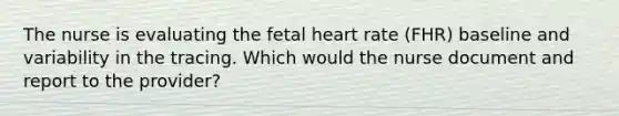 The nurse is evaluating the fetal heart rate (FHR) baseline and variability in the tracing. Which would the nurse document and report to the provider?