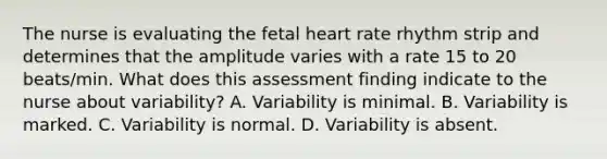 The nurse is evaluating the fetal heart rate rhythm strip and determines that the amplitude varies with a rate 15 to 20 beats/min. What does this assessment finding indicate to the nurse about variability? A. Variability is minimal. B. Variability is marked. C. Variability is normal. D. Variability is absent.