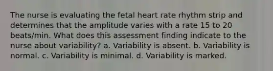 The nurse is evaluating the fetal heart rate rhythm strip and determines that the amplitude varies with a rate 15 to 20 beats/min. What does this assessment finding indicate to the nurse about variability? a. Variability is absent. b. Variability is normal. c. Variability is minimal. d. Variability is marked.