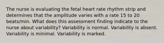 The nurse is evaluating the fetal heart rate rhythm strip and determines that the amplitude varies with a rate 15 to 20 beats/min. What does this assessment finding indicate to the nurse about variability? Variability is normal. Variability is absent. Variability is minimal. Variability is marked.