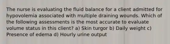 The nurse is evaluating the fluid balance for a client admitted for hypovolemia associated with multiple draining wounds. Which of the following assessments is the most accurate to evaluate volume status in this client? a) Skin turgor b) Daily weight c) Presence of edema d) Hourly urine output