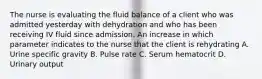 The nurse is evaluating the fluid balance of a client who was admitted yesterday with dehydration and who has been receiving IV fluid since admission. An increase in which parameter indicates to the nurse that the client is rehydrating A. Urine specific gravity B. Pulse rate C. Serum hematocrit D. Urinary output