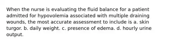 When the nurse is evaluating the fluid balance for a patient admitted for hypovolemia associated with multiple draining wounds, the most accurate assessment to include is a. skin turgor. b. daily weight. c. presence of edema. d. hourly urine output.