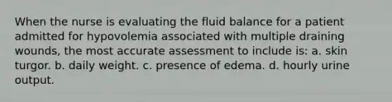 When the nurse is evaluating the fluid balance for a patient admitted for hypovolemia associated with multiple draining wounds, the most accurate assessment to include is: a. skin turgor. b. daily weight. c. presence of edema. d. hourly urine output.