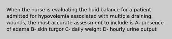 When the nurse is evaluating the fluid balance for a patient admitted for hypovolemia associated with multiple draining wounds, the most accurate assessment to include is A- presence of edema B- skin turgor C- daily weight D- hourly urine output