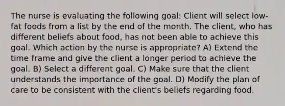 The nurse is evaluating the following goal: Client will select low-fat foods from a list by the end of the month. The client, who has different beliefs about food, has not been able to achieve this goal. Which action by the nurse is appropriate? A) Extend the time frame and give the client a longer period to achieve the goal. B) Select a different goal. C) Make sure that the client understands the importance of the goal. D) Modify the plan of care to be consistent with the client's beliefs regarding food.