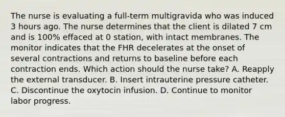 The nurse is evaluating a full-term multigravida who was induced 3 hours ago. The nurse determines that the client is dilated 7 cm and is 100% effaced at 0 station, with intact membranes. The monitor indicates that the FHR decelerates at the onset of several contractions and returns to baseline before each contraction ends. Which action should the nurse take? A. Reapply the external transducer. B. Insert intrauterine pressure catheter. C. Discontinue the oxytocin infusion. D. Continue to monitor labor progress.