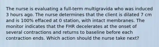 The nurse is evaluating a full-term multigravida who was induced 3 hours ago. The nurse determines that the client is dilated 7 cm and is 100% effaced at 0 station, with intact membranes. The monitor indicates that the FHR decelerates at the onset of several contractions and returns to baseline before each contraction ends. Which action should the nurse take next?