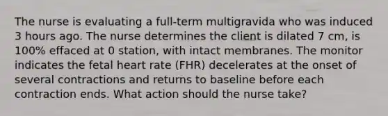 The nurse is evaluating a full-term multigravida who was induced 3 hours ago. The nurse determines the client is dilated 7 cm, is 100% effaced at 0 station, with intact membranes. The monitor indicates the fetal heart rate (FHR) decelerates at the onset of several contractions and returns to baseline before each contraction ends. What action should the nurse take?