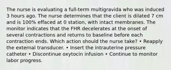 The nurse is evaluating a full-term multigravida who was induced 3 hours ago. The nurse determines that the client is dilated 7 cm and is 100% effaced at 0 station, with intact membranes. The monitor indicates that the FHR decelerates at the onset of several contractions and returns to baseline before each contraction ends. Which action should the nurse take? • Reapply the external transducer. • Insert the intrauterine pressure catheter • Discontinue oxytocin infusion • Continue to monitor labor progress.