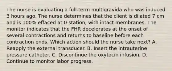 The nurse is evaluating a full-term multigravida who was induced 3 hours ago. The nurse determines that the client is dilated 7 cm and is 100% effaced at 0 station, with intact membranes. The monitor indicates that the FHR decelerates at the onset of several contractions and returns to baseline before each contraction ends. Which action should the nurse take next? A. Reapply the external transducer. B. Insert the intrauterine pressure catheter. C. Discontinue the oxytocin infusion. D. Continue to monitor labor progress.