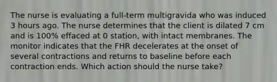 The nurse is evaluating a full-term multigravida who was induced 3 hours ago. The nurse determines that the client is dilated 7 cm and is 100% effaced at 0 station, with intact membranes. The monitor indicates that the FHR decelerates at the onset of several contractions and returns to baseline before each contraction ends. Which action should the nurse take?