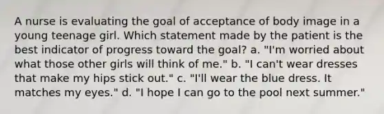 A nurse is evaluating the goal of acceptance of body image in a young teenage girl. Which statement made by the patient is the best indicator of progress toward the goal? a. "I'm worried about what those other girls will think of me." b. "I can't wear dresses that make my hips stick out." c. "I'll wear the blue dress. It matches my eyes." d. "I hope I can go to the pool next summer."