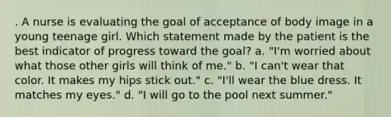 . A nurse is evaluating the goal of acceptance of body image in a young teenage girl. Which statement made by the patient is the best indicator of progress toward the goal? a. "I'm worried about what those other girls will think of me." b. "I can't wear that color. It makes my hips stick out." c. "I'll wear the blue dress. It matches my eyes." d. "I will go to the pool next summer."