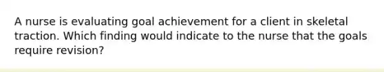 A nurse is evaluating goal achievement for a client in skeletal traction. Which finding would indicate to the nurse that the goals require revision?