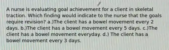 A nurse is evaluating goal achievement for a client in skeletal traction. Which finding would indicate to the nurse that the goals require revision? a.)The client has a bowel movement every 2 days. b.)The client has a bowel movement every 5 days. c.)The client has a bowel movement everyday. d.) The client has a bowel movement every 3 days.