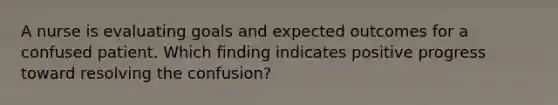 A nurse is evaluating goals and expected outcomes for a confused patient. Which finding indicates positive progress toward resolving the confusion?