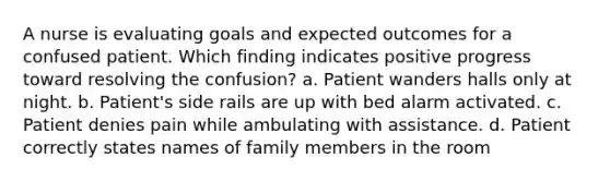 A nurse is evaluating goals and expected outcomes for a confused patient. Which finding indicates positive progress toward resolving the confusion? a. Patient wanders halls only at night. b. Patient's side rails are up with bed alarm activated. c. Patient denies pain while ambulating with assistance. d. Patient correctly states names of family members in the room