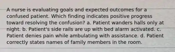 A nurse is evaluating goals and expected outcomes for a confused patient. Which finding indicates positive progress toward resolving the confusion? a. Patient wanders halls only at night. b. Patient's side rails are up with bed alarm activated. c. Patient denies pain while ambulating with assistance. d. Patient correctly states names of family members in the room.