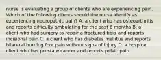 nurse is evaluating a group of clients who are experiencing pain. Which of the following clients should the nurse identify as experiencing neuropathic pain? A. a client who has osteoarthritis and reports difficulty ambulating for the past 6 months B. a client who had surgery to repair a fractured tibia and reports incisional pain C. a client who has diabetes mellitus and reports bilateral burning foot pain without signs of injury D. a hospice client who has prostate cancer and reports pelvic pain