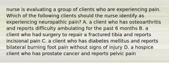 nurse is evaluating a group of clients who are experiencing pain. Which of the following clients should the nurse identify as experiencing neuropathic pain? A. a client who has osteoarthritis and reports difficulty ambulating for the past 6 months B. a client who had surgery to repair a fractured tibia and reports incisional pain C. a client who has diabetes mellitus and reports bilateral burning foot pain without signs of injury D. a hospice client who has prostate cancer and reports pelvic pain