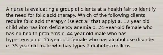 A nurse is evaluating a group of clients at a health fair to identify the need for folic acid therapy. Which of the following clients require folic acid therapy? (select all that apply) a. 12 year old child who has iron deficiency anemia b. 24-year-old female who has no health problems c. 44 year old male who has hypertension d. 55-year-old female who has alcohol use disorder e. 35 year old male who has types 2 diabetes mellitus