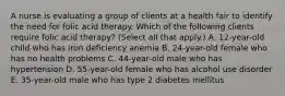 A nurse is evaluating a group of clients at a health fair to identify the need for folic acid therapy. Which of the following clients require folic acid therapy? (Select all that apply.) A. 12-year-old child who has iron deficiency anemia B. 24-year-old female who has no health problems C. 44-year-old male who has hypertension D. 55-year-old female who has alcohol use disorder E. 35-year-old male who has type 2 diabetes mellitus