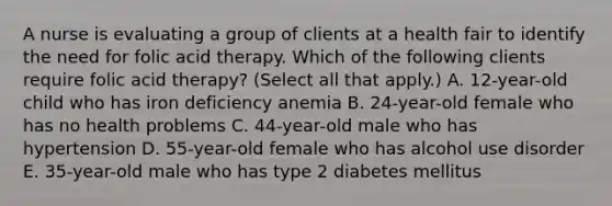 A nurse is evaluating a group of clients at a health fair to identify the need for folic acid therapy. Which of the following clients require folic acid therapy? (Select all that apply.) A. 12-year-old child who has iron deficiency anemia B. 24-year-old female who has no health problems C. 44-year-old male who has hypertension D. 55-year-old female who has alcohol use disorder E. 35-year-old male who has type 2 diabetes mellitus