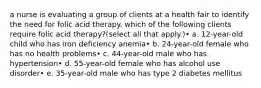 a nurse is evaluating a group of clients at a health fair to identify the need for folic acid therapy. which of the following clients require folic acid therapy?(select all that apply.)• a. 12-year-old child who has iron deficiency anemia• b. 24-year-old female who has no health problems• c. 44-year-old male who has hypertension• d. 55-year-old female who has alcohol use disorder• e. 35-year-old male who has type 2 diabetes mellitus