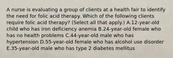 A nurse is evaluating a group of clients at a health fair to identify the need for folic acid therapy. Which of the following clients require folic acid therapy? (Select all that apply.) A.12‑year‑old child who has iron deficiency anemia B.24‑year‑old female who has no health problems C.44‑year‑old male who has hypertension D.55-year‑old female who has alcohol use disorder E.35‑year‑old male who has type 2 diabetes mellitus